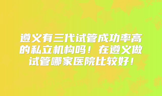 遵义有三代试管成功率高的私立机构吗！在遵义做试管哪家医院比较好！
