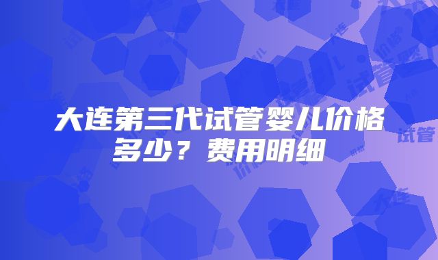 大连第三代试管婴儿价格多少？费用明细