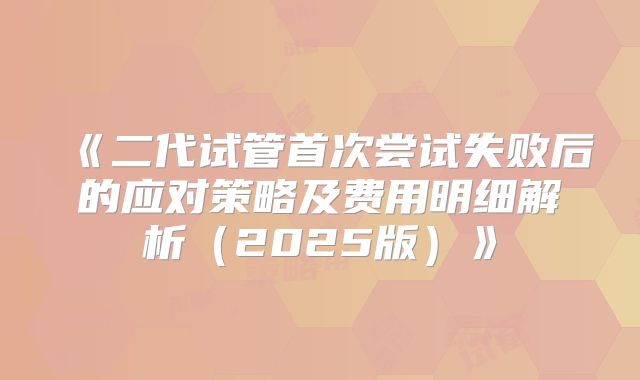 《二代试管首次尝试失败后的应对策略及费用明细解析（2025版）》
