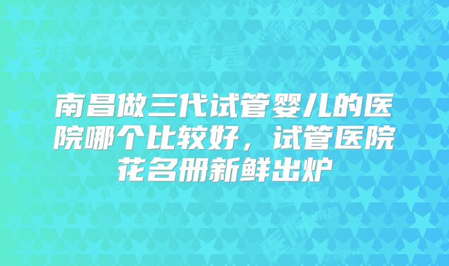 南昌做三代试管婴儿的医院哪个比较好，试管医院花名册新鲜出炉