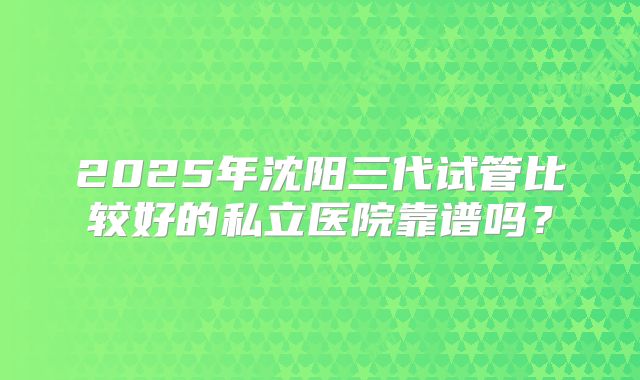 2025年沈阳三代试管比较好的私立医院靠谱吗？