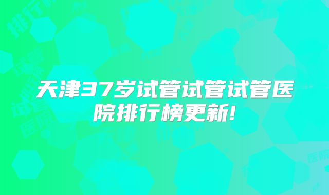 天津37岁试管试管试管医院排行榜更新!
