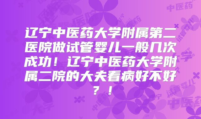 辽宁中医药大学附属第二医院做试管婴儿一般几次成功！辽宁中医药大学附属二院的大夫看病好不好？！