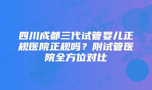 四川成都三代试管婴儿正规医院正规吗?附试管医院全方位对比