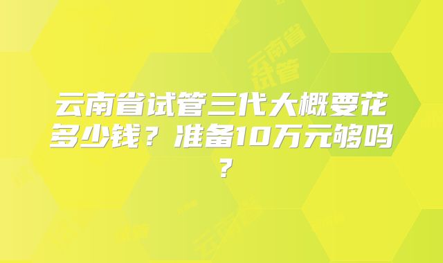 云南省试管三代大概要花多少钱？准备10万元够吗？