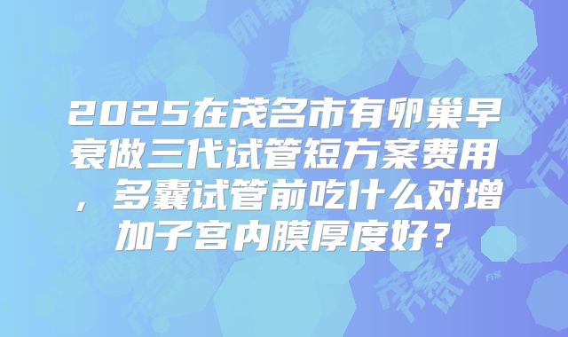 2025在茂名市有卵巢早衰做三代试管短方案费用，多囊试管前吃什么对增加子宫内膜厚度好？