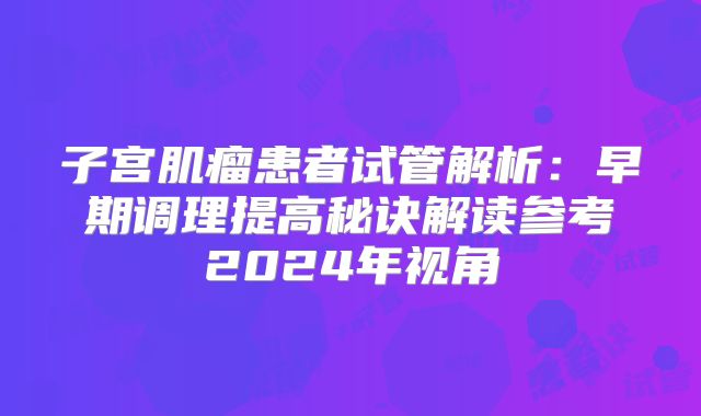 子宫肌瘤患者试管解析:早期调理提高秘诀解读参考2024年视角