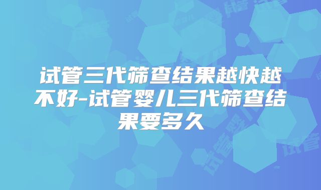 试管三代筛查结果越快越不好-试管婴儿三代筛查结果要多久