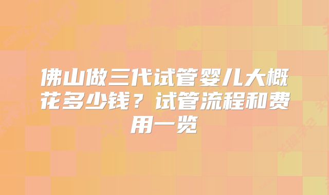 佛山做三代试管婴儿大概花多少钱？试管流程和费用一览