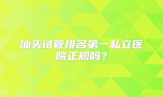 汕头试管排名第一私立医院正规吗？