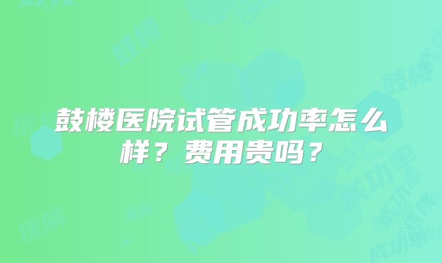 鼓楼医院试管成功率怎么样？费用贵吗？