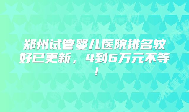 郑州试管婴儿医院排名较好已更新，4到6万元不等！