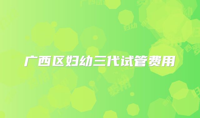 广西区妇幼三代试管费用