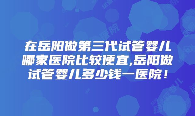 在岳阳做第三代试管婴儿哪家医院比较便宜,岳阳做试管婴儿多少钱一医院！