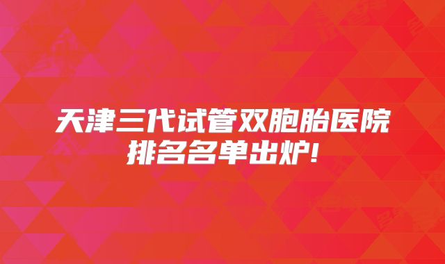 天津三代试管双胞胎医院排名名单出炉!