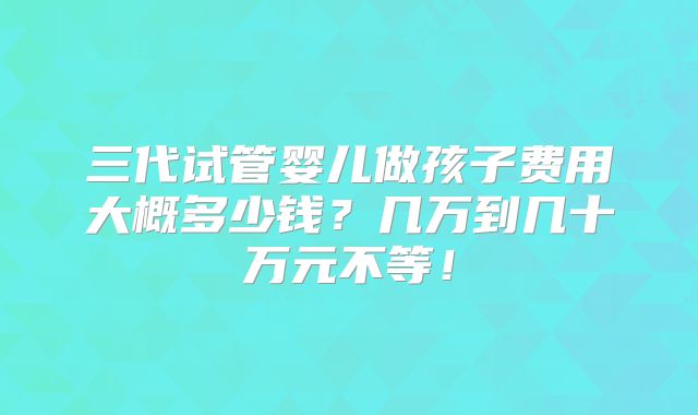 三代试管婴儿做孩子费用大概多少钱?几万到几十万元不等!