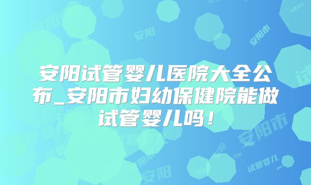 安阳试管婴儿医院大全公布_安阳市妇幼保健院能做试管婴儿吗!
