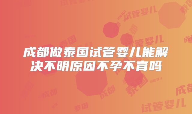 成都做泰国试管婴儿能解决不明原因不孕不育吗