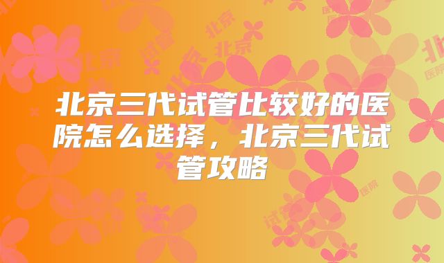 北京三代试管比较好的医院怎么选择，北京三代试管攻略