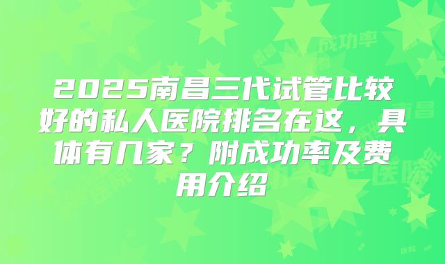 2025南昌三代试管比较好的私人医院排名在这，具体有几家？附成功率及费用介绍