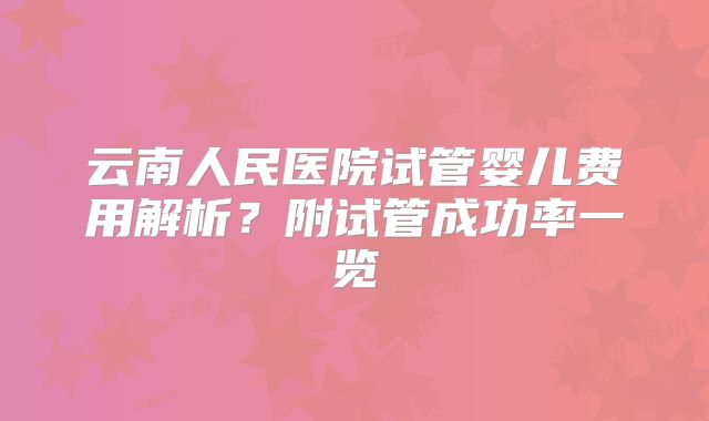云南人民医院试管婴儿费用解析？附试管成功率一览