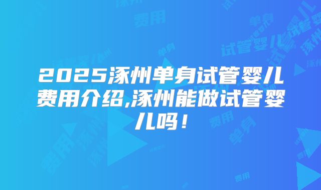 2025涿州单身试管婴儿费用介绍,涿州能做试管婴儿吗！
