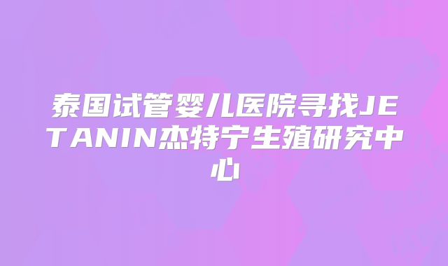泰国试管婴儿医院寻找JETANIN杰特宁生殖研究中心