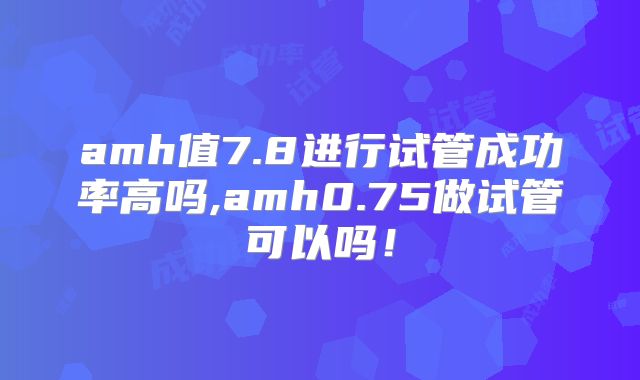 amh值7.8进行试管成功率高吗,amh0.75做试管可以吗！