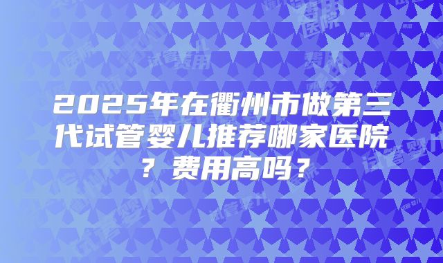 2025年在衢州市做第三代试管婴儿推荐哪家医院?费用高吗?