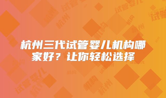 杭州三代试管婴儿机构哪家好?让你轻松选择