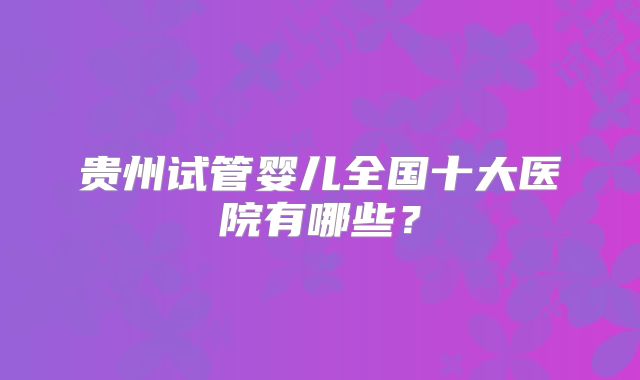 贵州试管婴儿全国十大医院有哪些？