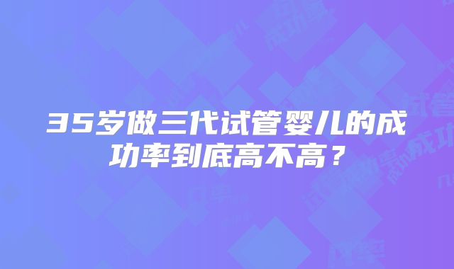 35岁做三代试管婴儿的成功率到底高不高?