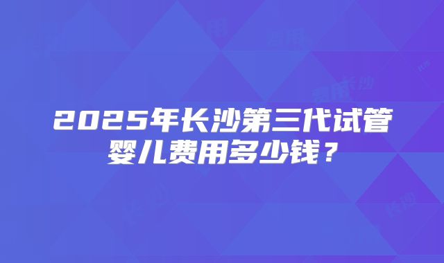 2025年长沙第三代试管婴儿费用多少钱？