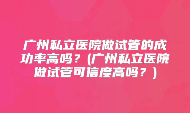 广州私立医院做试管的成功率高吗？(广州私立医院做试管可信度高吗？)
