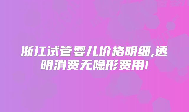 浙江试管婴儿价格明细,透明消费无隐形费用!