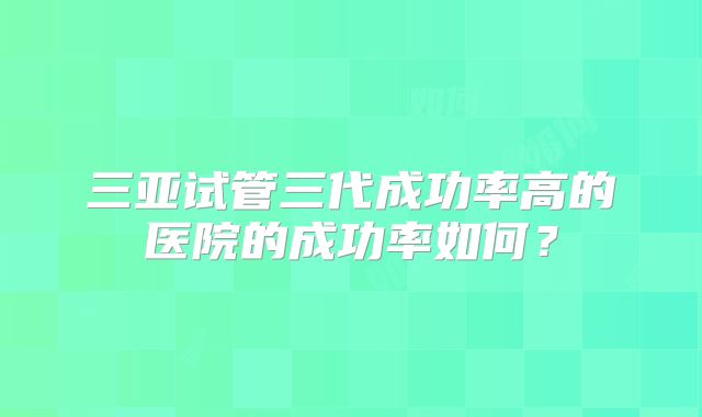 三亚试管三代成功率高的医院的成功率如何?