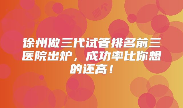 徐州做三代试管排名前三医院出炉，成功率比你想的还高！