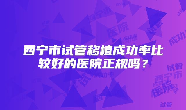 西宁市试管移植成功率比较好的医院正规吗?