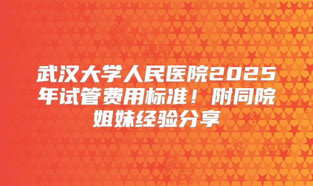 武汉大学人民医院2025年试管费用标准！附同院姐妹经验分享