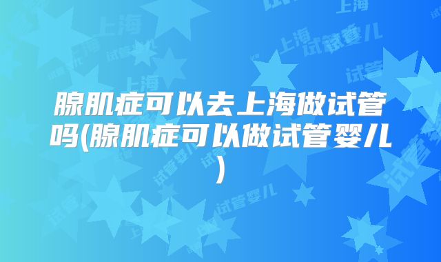 腺肌症可以去上海做试管吗(腺肌症可以做试管婴儿)