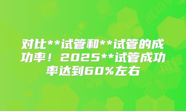 对比**试管和**试管的成功率！2025**试管成功率达到60%左右