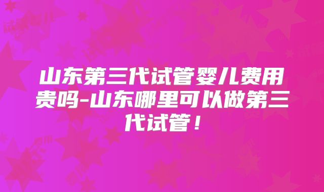 山东第三代试管婴儿费用贵吗-山东哪里可以做第三代试管!