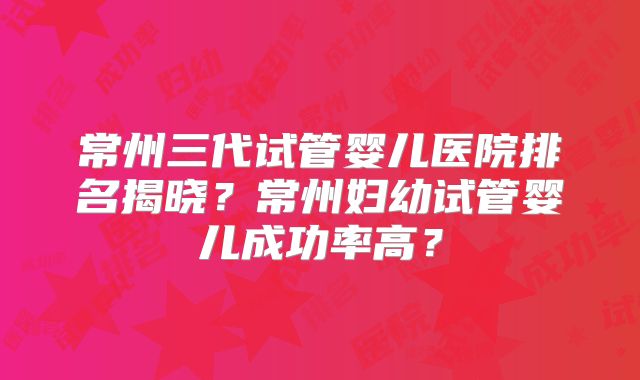 常州三代试管婴儿医院排名揭晓？常州妇幼试管婴儿成功率高？