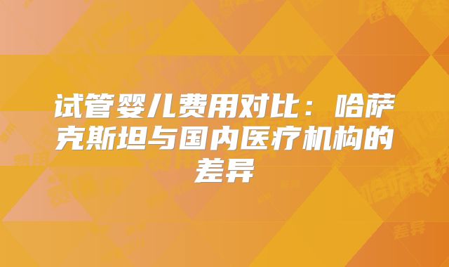 试管婴儿费用对比：哈萨克斯坦与国内医疗机构的差异