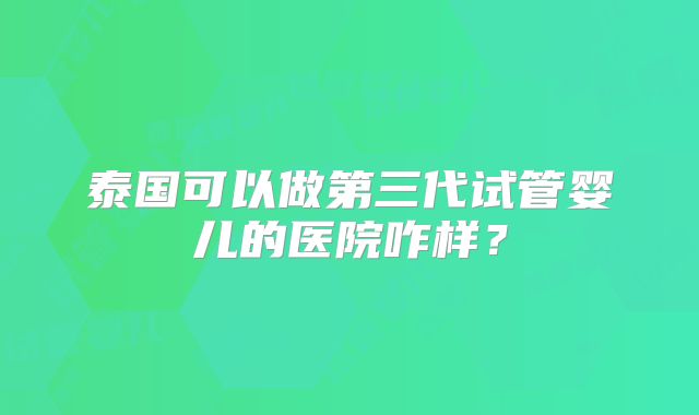 泰国可以做第三代试管婴儿的医院咋样?