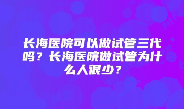 长海医院可以做试管三代吗？长海医院做试管为什么人很少？