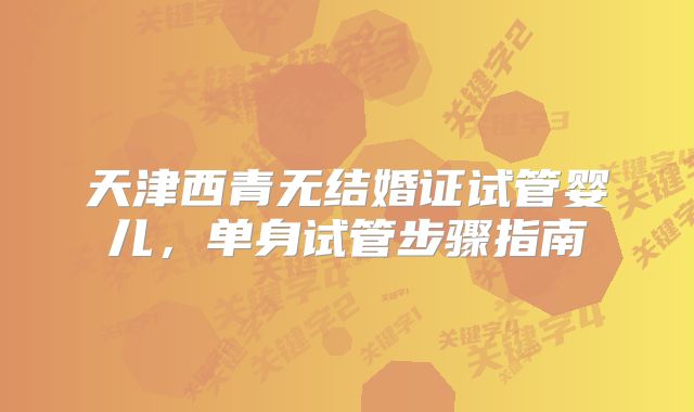 天津西青无结婚证试管婴儿，单身试管步骤指南