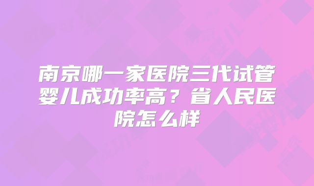 南京哪一家医院三代试管婴儿成功率高?省人民医院怎么样