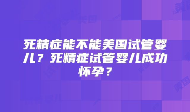 死精症能不能美国试管婴儿？死精症试管婴儿成功怀孕？