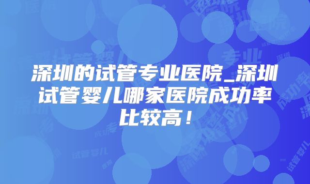深圳的试管专业医院_深圳试管婴儿哪家医院成功率比较高！
